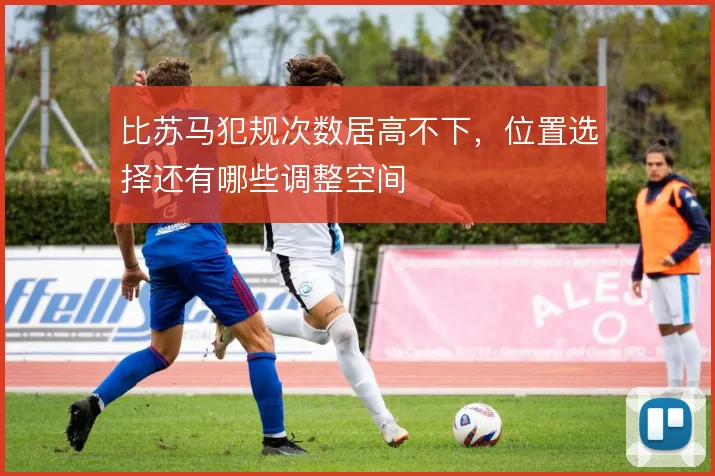 比苏马犯规次数居高不下，位置选择还有哪些调整空间