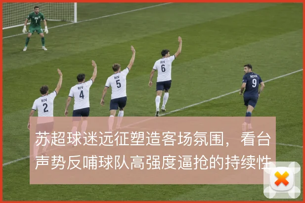 苏超球迷远征塑造客场氛围,看台声势反哺球队高强度逼抢的持续性