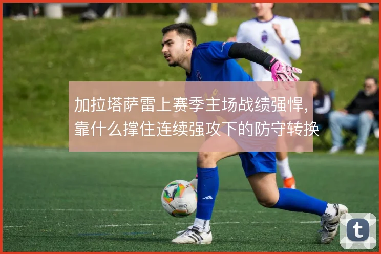 加拉塔萨雷上赛季主场战绩强悍，靠什么撑住连续强攻下的防守转换