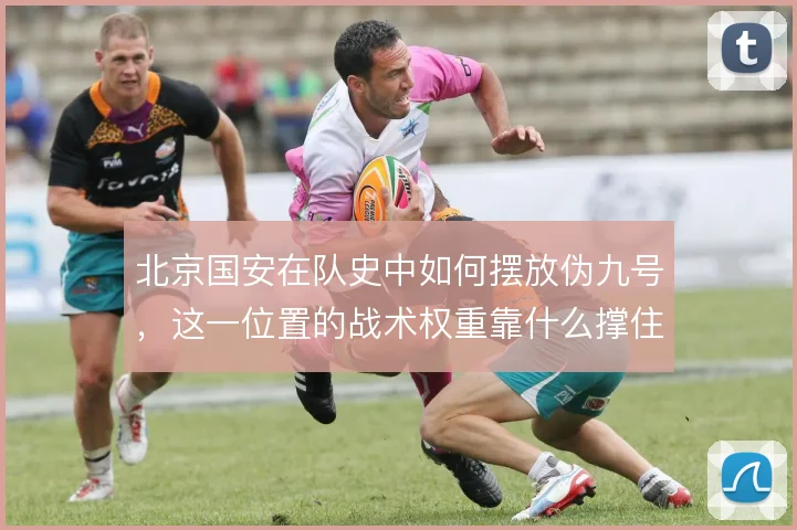 北京国安在队史中如何摆放伪九号,这一位置的战术权重靠什么撑住