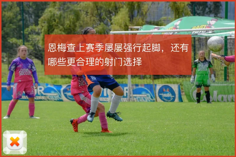 恩梅查上赛季屡屡强行起脚,还有哪些更合理的射门选择